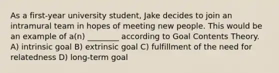 As a first-year university student, Jake decides to join an intramural team in hopes of meeting new people. This would be an example of a(n) ________ according to Goal Contents Theory. A) intrinsic goal B) extrinsic goal C) fulfillment of the need for relatedness D) long-term goal