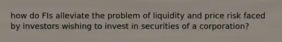 how do FIs alleviate the problem of liquidity and price risk faced by investors wishing to invest in securities of a corporation?