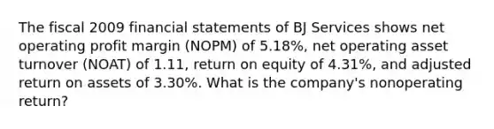 The fiscal 2009 financial statements of BJ Services shows net operating profit margin (NOPM) of 5.18%, net operating asset turnover (NOAT) of 1.11, return on equity of 4.31%, and adjusted return on assets of 3.30%. What is the company's nonoperating return?