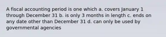 A fiscal accounting period is one which a. covers January 1 through December 31 b. is only 3 months in length c. ends on any date other than December 31 d. can only be used by governmental agencies