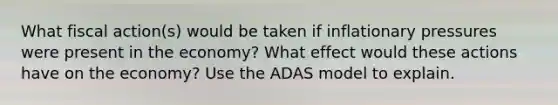 What fiscal action(s) would be taken if inflationary pressures were present in the economy? What effect would these actions have on the economy? Use the ADAS model to explain.