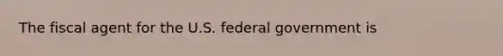 The fiscal agent for the U.S. federal government is