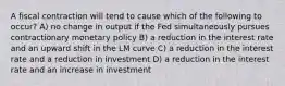 A fiscal contraction will tend to cause which of the following to occur? A) no change in output if the Fed simultaneously pursues contractionary monetary policy B) a reduction in the interest rate and an upward shift in the LM curve C) a reduction in the interest rate and a reduction in investment D) a reduction in the interest rate and an increase in investment