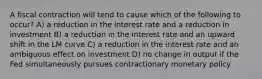 A fiscal contraction will tend to cause which of the following to occur? A) a reduction in the interest rate and a reduction in investment B) a reduction in the interest rate and an upward shift in the LM curve C) a reduction in the interest rate and an ambiguous effect on investment D) no change in output if the Fed simultaneously pursues contractionary monetary policy