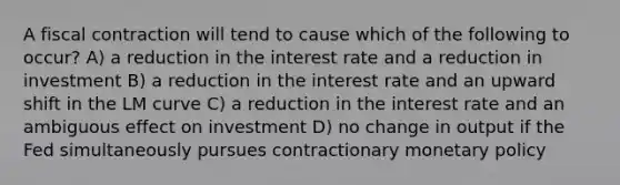 A fiscal contraction will tend to cause which of the following to occur? A) a reduction in the interest rate and a reduction in investment B) a reduction in the interest rate and an upward shift in the LM curve C) a reduction in the interest rate and an ambiguous effect on investment D) no change in output if the Fed simultaneously pursues contractionary <a href='https://www.questionai.com/knowledge/kEE0G7Llsx-monetary-policy' class='anchor-knowledge'>monetary policy</a>