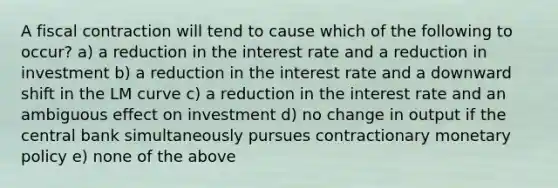 A fiscal contraction will tend to cause which of the following to occur? a) a reduction in the interest rate and a reduction in investment b) a reduction in the interest rate and a downward shift in the LM curve c) a reduction in the interest rate and an ambiguous effect on investment d) no change in output if the central bank simultaneously pursues contractionary monetary policy e) none of the above