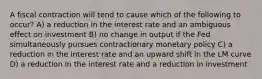 A fiscal contraction will tend to cause which of the following to occur? A) a reduction in the interest rate and an ambiguous effect on investment B) no change in output if the Fed simultaneously pursues contractionary monetary policy C) a reduction in the interest rate and an upward shift in the LM curve D) a reduction in the interest rate and a reduction in investment