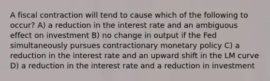 A fiscal contraction will tend to cause which of the following to occur? A) a reduction in the interest rate and an ambiguous effect on investment B) no change in output if the Fed simultaneously pursues contractionary monetary policy C) a reduction in the interest rate and an upward shift in the LM curve D) a reduction in the interest rate and a reduction in investment