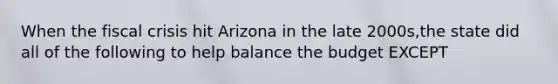 When the fiscal crisis hit Arizona in the late 2000s,the state did all of the following to help balance the budget EXCEPT