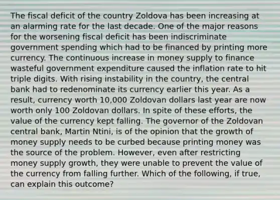 The fiscal deficit of the country Zoldova has been increasing at an alarming rate for the last decade. One of the major reasons for the worsening fiscal deficit has been indiscriminate government spending which had to be financed by printing more currency. The continuous increase in money supply to finance wasteful government expenditure caused the inflation rate to hit triple digits. With rising instability in the​ country, the central bank had to redenominate its currency earlier this year. As a​ result, currency worth​ 10,000 Zoldovan dollars last year are now worth only 100 Zoldovan dollars. In spite of these​ efforts, the value of the currency kept falling. The governor of the Zoldovan central​ bank, Martin​ Ntini, is of the opinion that the growth of money supply needs to be curbed because printing money was the source of the problem.​ However, even after restricting money supply​ growth, they were unable to prevent the value of the currency from falling further. Which of the​ following, if​ true, can explain this​ outcome?