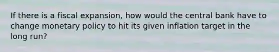 If there is a fiscal expansion, how would the central bank have to change monetary policy to hit its given inflation target in the long run?