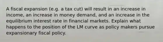 A fiscal expansion (e.g. a tax cut) will result in an increase in income, an increase in money demand, and an increase in the equilibrium interest rate in financial markets. Explain what happens to the position of the LM curve as policy makers pursue expansionary fiscal policy.