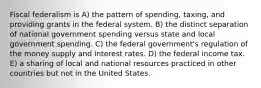 Fiscal federalism is A) the pattern of spending, taxing, and providing grants in the federal system. B) the distinct separation of national government spending versus state and local government spending. C) the federal government's regulation of the money supply and interest rates. D) the federal income tax. E) a sharing of local and national resources practiced in other countries but not in the United States.