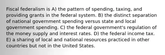 Fiscal federalism is A) the pattern of spending, taxing, and providing grants in the federal system. B) the distinct separation of national government spending versus state and local government spending. C) the federal government's regulation of the money supply and interest rates. D) the federal income tax. E) a sharing of local and national resources practiced in other countries but not in the United States.