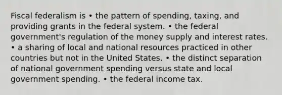 Fiscal federalism is • the pattern of spending, taxing, and providing grants in the federal system. • the federal government's regulation of the money supply and interest rates. • a sharing of local and national resources practiced in other countries but not in the United States. • the distinct separation of national government spending versus state and local government spending. • the federal income tax.