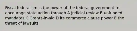 Fiscal federalism is the power of the federal government to encourage state action through A judicial review B unfunded mandates C Grants-in-aid D its commerce clause power E the threat of lawsuits