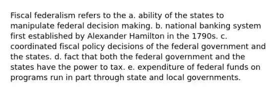 Fiscal federalism refers to the a. ability of the states to manipulate federal decision making. b. national banking system first established by Alexander Hamilton in the 1790s. c. coordinated fiscal policy decisions of the federal government and the states. d. fact that both the federal government and the states have the power to tax. e. expenditure of federal funds on programs run in part through state and local governments.