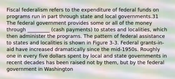 Fiscal federalism refers to the expenditure of federal funds on programs run in part through state and local governments.31 The federal government provides some or all of the money through _________ (cash payments) to states and localities, which then administer the programs. The pattern of federal assistance to states and localities is shown in Figure 3-3. Federal grants-in-aid have increased dramatically since the mid-1950s. Roughly one in every five dollars spent by local and state governments in recent decades has been raised not by them, but by the federal government in Washington