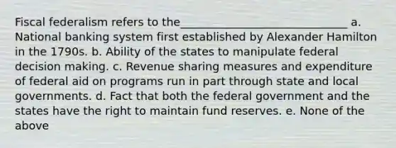 Fiscal federalism refers to the______________________________ a. National banking system first established by Alexander Hamilton in the 1790s. b. Ability of the states to manipulate federal decision making. c. Revenue sharing measures and expenditure of federal aid on programs run in part through state and local governments. d. Fact that both the federal government and the states have the right to maintain fund reserves. e. None of the above