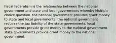 Fiscal federalism is the relationship between the national government and state and local governments whereby Multiple choice question. the national government provides grant money to state and local governments. the national government reduces the tax liability of the state governments. local governments provide grant money to the national government. state governments provide grant money to the national government.