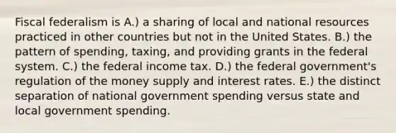 Fiscal federalism is A.) a sharing of local and national resources practiced in other countries but not in the United States. B.) the pattern of spending, taxing, and providing grants in the federal system. C.) the federal income tax. D.) the federal government's regulation of the money supply and interest rates. E.) the distinct separation of national government spending versus state and local government spending.