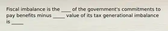 Fiscal imbalance is the ____ of the​ government's commitments to pay benefits minus _____ value of its tax generational imbalance is _____