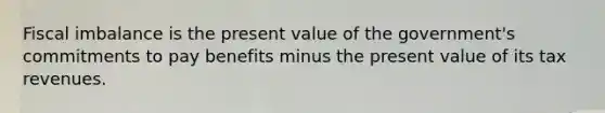 Fiscal imbalance is the present value of the​ government's commitments to pay benefits minus the present value of its tax revenues.