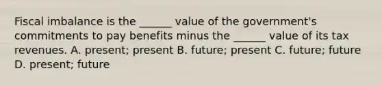 Fiscal imbalance is the​ ______ value of the​ government's commitments to pay benefits minus the​ ______ value of its tax revenues. A. ​present; present B. ​future; present C. ​future; future D. ​present; future