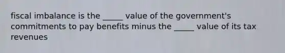 fiscal imbalance is the _____ value of the government's commitments to pay benefits minus the _____ value of its tax revenues