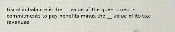 Fiscal imbalance is the __ value of the government's commitments to pay benefits minus the __ value of its tax revenues.