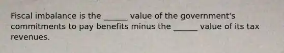 Fiscal imbalance is the​ ______ value of the​ government's commitments to pay benefits minus the​ ______ value of its tax revenues.