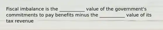 Fiscal imbalance is the ___________ value of the government's commitments to pay benefits minus the ___________ value of its tax revenue