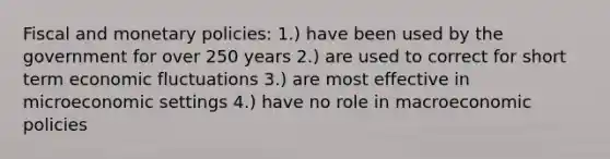 Fiscal and monetary policies: 1.) have been used by the government for over 250 years 2.) are used to correct for short term economic fluctuations 3.) are most effective in microeconomic settings 4.) have no role in macroeconomic policies