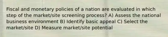 Fiscal and monetary policies of a nation are evaluated in which step of the market/site screening process? A) Assess the national business environment B) Identify basic appeal C) Select the market/site D) Measure market/site potential