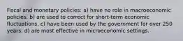 Fiscal and monetary policies: a) have no role in macroeconomic policies. b) are used to correct for short-term economic fluctuations. c) have been used by the government for over 250 years. d) are most effective in microeconomic settings.