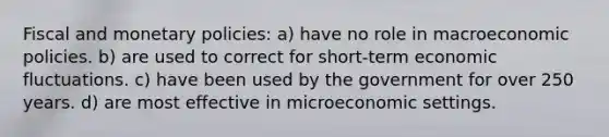 Fiscal and monetary policies: a) have no role in macroeconomic policies. b) are used to correct for short-term economic fluctuations. c) have been used by the government for over 250 years. d) are most effective in microeconomic settings.