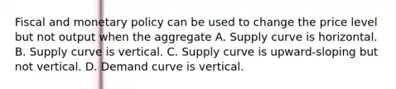 Fiscal and monetary policy can be used to change the price level but not output when the aggregate A. Supply curve is horizontal. B. Supply curve is vertical. C. Supply curve is upward-sloping but not vertical. D. Demand curve is vertical.