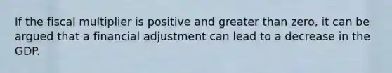 If the fiscal multiplier is positive and greater than zero, it can be argued that a financial adjustment can lead to a decrease in the GDP.