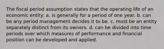 The fiscal period assumption states that the operating life of an economic entity: a. is generally for a period of one year. b. can be any period management decides it to be. c. must be an entity separately distinct from its owners. d. can be divided into time periods over which measures of performance and financial position can be developed and applied.