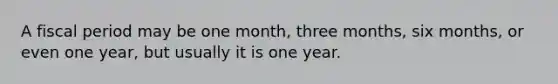 A fiscal period may be one month, three months, six months, or even one year, but usually it is one year.