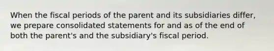 When the fiscal periods of the parent and its subsidiaries differ, we prepare consolidated statements for and as of the end of both the parent's and the subsidiary's fiscal period.