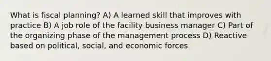 What is fiscal planning? A) A learned skill that improves with practice B) A job role of the facility business manager C) Part of the organizing phase of the management process D) Reactive based on political, social, and economic forces