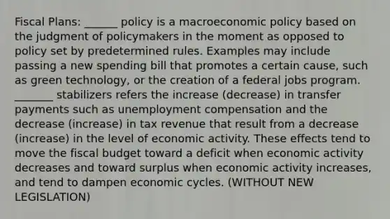 Fiscal Plans: ______ policy is a macroeconomic policy based on the judgment of policymakers in the moment as opposed to policy set by predetermined rules. Examples may include passing a new spending bill that promotes a certain cause, such as green technology, or the creation of a federal jobs program. _______ stabilizers refers the increase (decrease) in transfer payments such as unemployment compensation and the decrease (increase) in tax revenue that result from a decrease (increase) in the level of economic activity. These effects tend to move the fiscal budget toward a deficit when economic activity decreases and toward surplus when economic activity increases, and tend to dampen economic cycles. (WITHOUT NEW LEGISLATION)