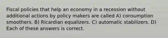 Fiscal policies that help an economy in a recession without additional actions by policy makers are called A) consumption smoothers. B) Ricardian equalizers. C) automatic stabilizers. D) Each of these answers is correct.