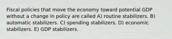 Fiscal policies that move the economy toward potential GDP without a change in policy are called A) routine stabilizers. B) automatic stabilizers. C) spending stabilizers. D) economic stabilizers. E) GDP stabilizers.