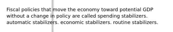 Fiscal policies that move the economy toward potential GDP without a change in policy are called spending stabilizers. automatic stabilizers. economic stabilizers. routine stabilizers.