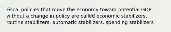 Fiscal policies that move the economy toward potential GDP without a change in policy are called economic stabilizers. routine stabilizers. automatic stabilizers. spending stabilizers