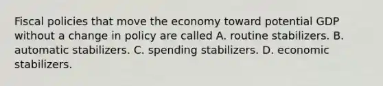 Fiscal policies that move the economy toward potential GDP without a change in policy are called A. routine stabilizers. B. automatic stabilizers. C. spending stabilizers. D. economic stabilizers.