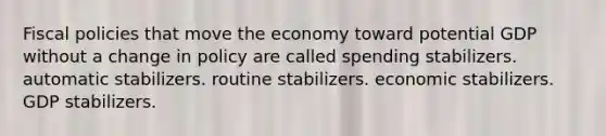 Fiscal policies that move the economy toward potential GDP without a change in policy are called spending stabilizers. automatic stabilizers. routine stabilizers. economic stabilizers. GDP stabilizers.