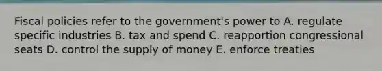 Fiscal policies refer to the government's power to A. regulate specific industries B. tax and spend C. reapportion congressional seats D. control the supply of money E. enforce treaties